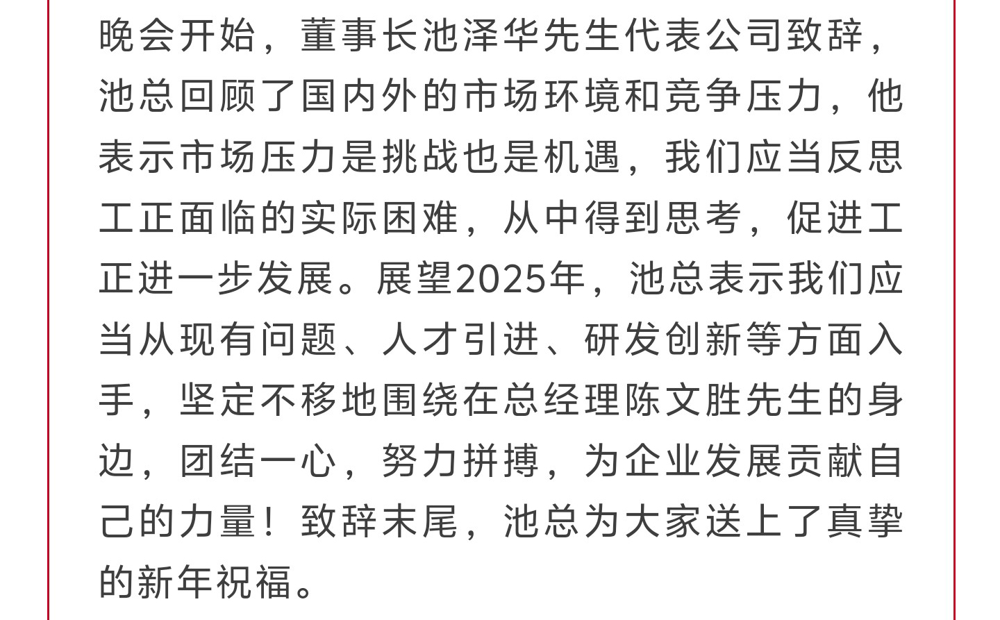 晚会开始，董事长池泽华先生代表公司致辞，池总回顾了国内外的市场环境和竞争压力，他表示市场压力是挑战也是机遇，我们应当反思工正面临的实际困难，从中得到思考，促进工正进一步发展。展望2025年，池总表示我们应当从现有问题、人才引进、研发创新等方面入手，坚定不移地围绕在总经理陈文胜先生的身边，团结一心，努力拼搏，为企业发展贡献自己的力量！致辞末尾，池总为大家送上了真挚的新年祝福。