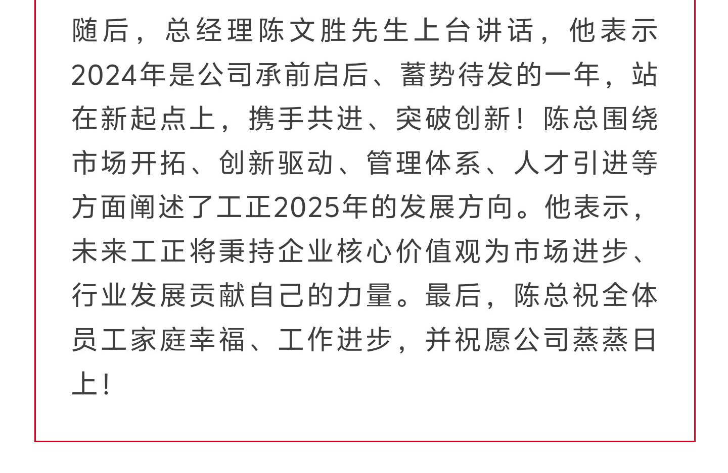 随后，总经理陈文胜先生上台讲话，他表示2024年是公司承前启后、蓄势待发的一年，站在新起点上，携手共进、突破创新！陈总围绕市场开拓、创新驱动、管理体系、人才引进等方面阐述了工正2025年的发展方向。他表示，未来工正将秉持企业核心价值观为市场进步、行业发展贡献自己的力量。最后，陈总祝全体员工家庭幸福、工作进步，并祝愿公司蒸蒸日上！