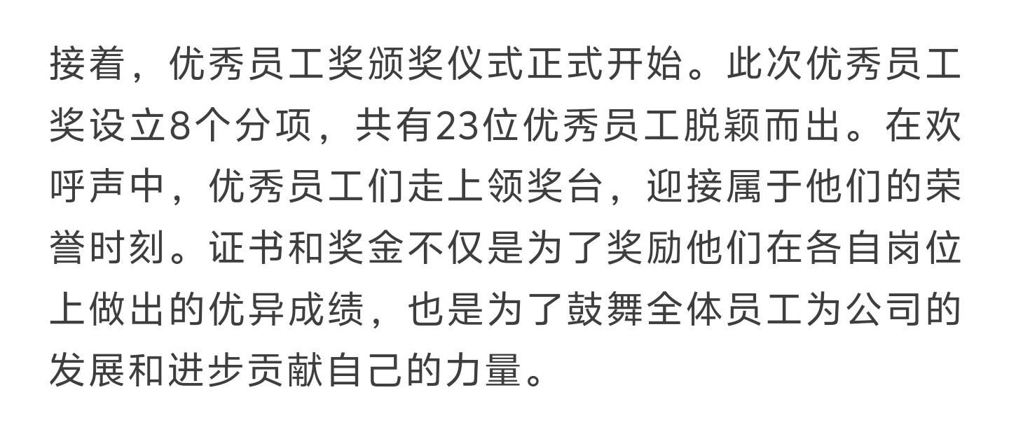 接着，优秀员工奖颁奖仪式正式开始。此次优秀员工奖设立8个分项，共有23位优秀员工脱颖而出。在欢呼声中，优秀员工们走上领奖台，迎接属于他们的荣誉时刻。证书和奖金不仅是为了奖励他们在各自岗位上做出的优异成绩，也是为了鼓舞全体员工为公司的发展和进步贡献自己的力量。