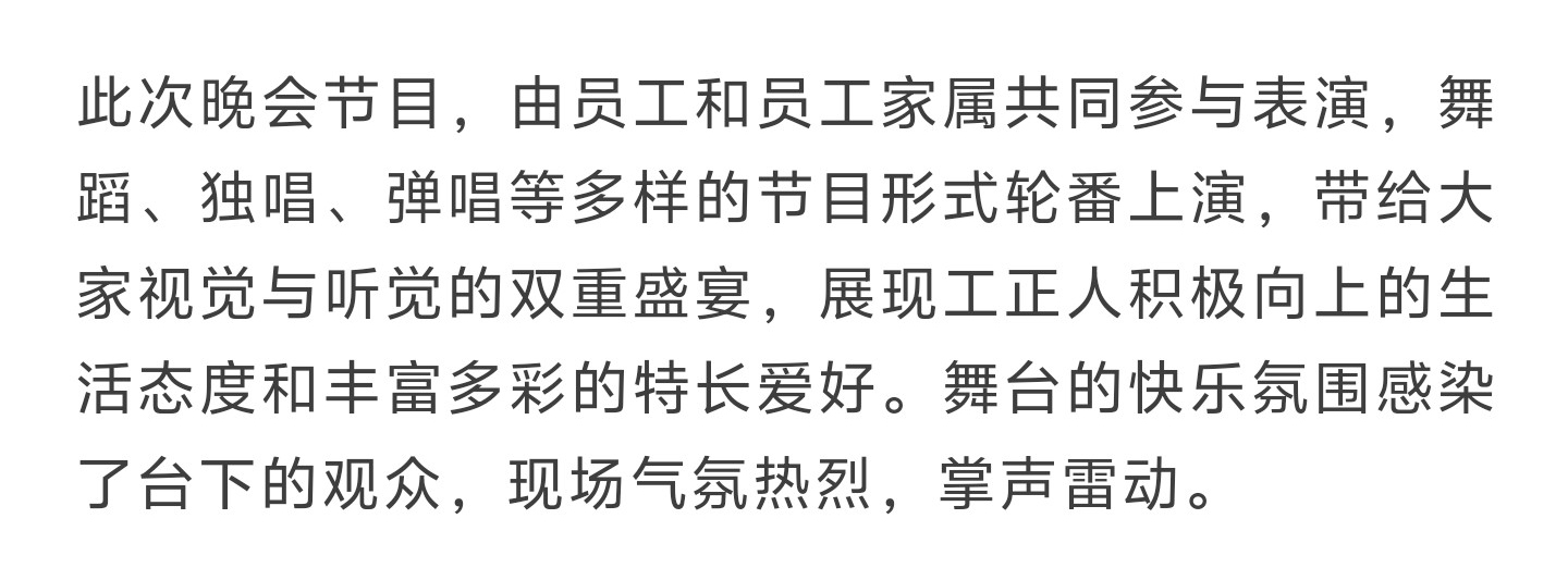 此次晚会节目，由员工和员工家属共同参与表演，舞蹈、独唱、弹唱等多样的节目形式轮番上演，带给大家视觉与听觉的双重盛宴，展现工正人积极向上的生活态度和丰富多彩的特长爱好。舞台的快乐氛围感染了台下的观众，现场气氛热烈，掌声雷动。