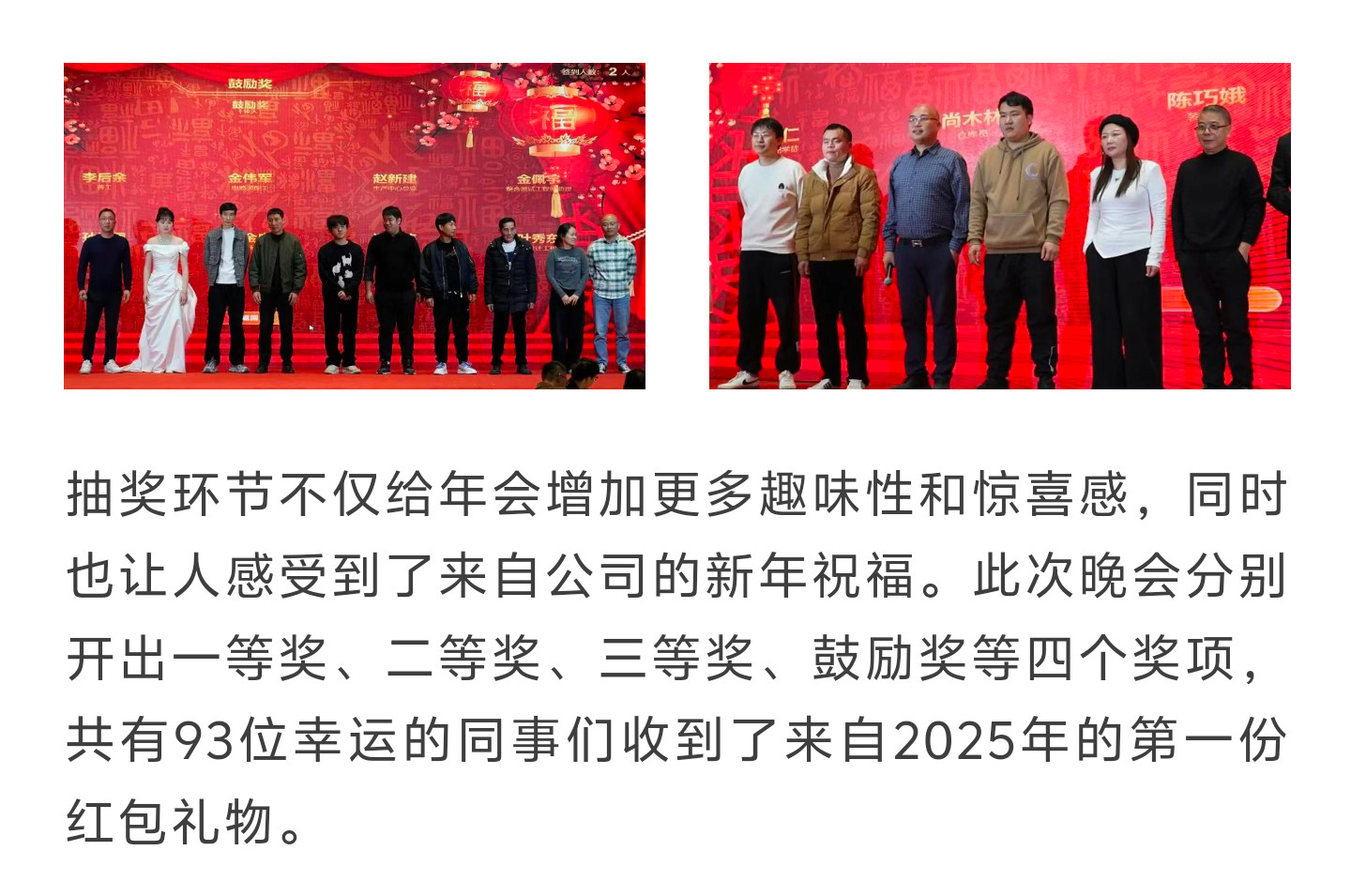 抽奖环节不仅给年会增加更多趣味性和惊喜感，同时也让人感受到了来自公司的新年祝福。此次晚会分别开出一等奖、二等奖、三等奖、鼓励奖等四个奖项，共有93位幸运的同事们收到了来自2025年的第一份红包礼物。