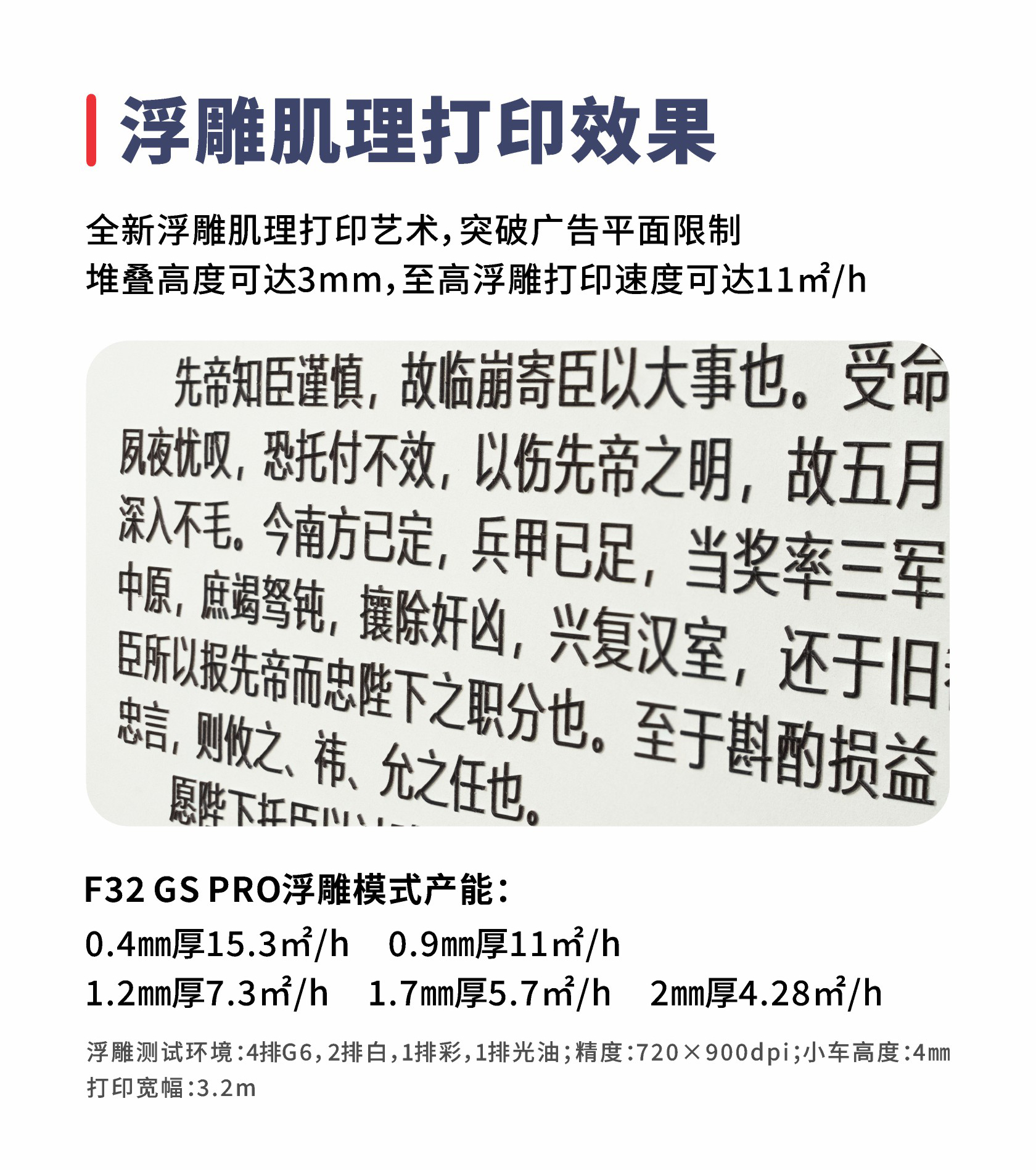浮雕肌理打印效果 全新浮雕肌理打印艺术，突破广告平面限制 堆叠高度可达3mm，至高浮雕打印速度可达11㎡/h F32GSPRO浮雕模式产能：0.9mm厚11㎡/h 0.4mm厚15.3㎡/h 1.7mm厚5.7㎡/h 2mm厚4.28㎡/h 1.2mm厚7.3㎡/h浮雕测试环境：4排G6，2排白，1排彩，1排光油；精度：720×900dpi；小车高度：4mm打印宽幅：3.2m