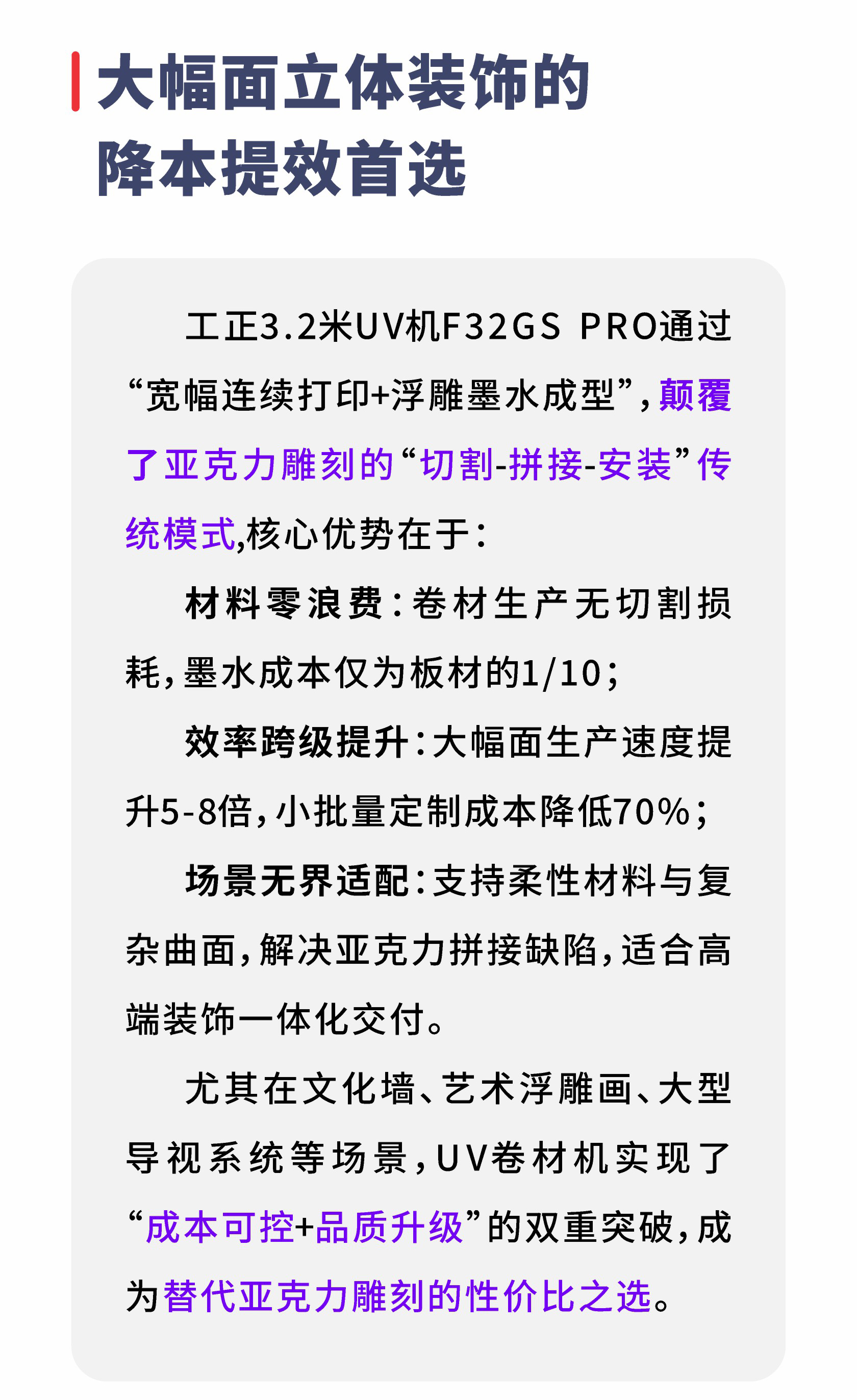 大幅面立体装饰的降本提效首选工正3.2米UV机F32GSPRO通过宽幅连续打印+浮雕墨水成型”，颠覆了亚克力雕刻的“切割-拼接-安装”传统模式，核心优势在于：材料零浪费：卷材生产无切割损耗，墨水成本仅为板材的1/10；效率跨级提升：大幅面生产速度提升5-8倍，小批量定制成本降低70%；场景无界适配：支持柔性材料与复杂曲面，解决亚克力拼接缺陷，适合高端装饰一体化交付。尤其在文化墙、艺术浮雕画、大型导视系统等场景，UV卷材机实现了成本可控+品质升级”的双重突破，成为替代亚克力雕刻的性价比之选。
