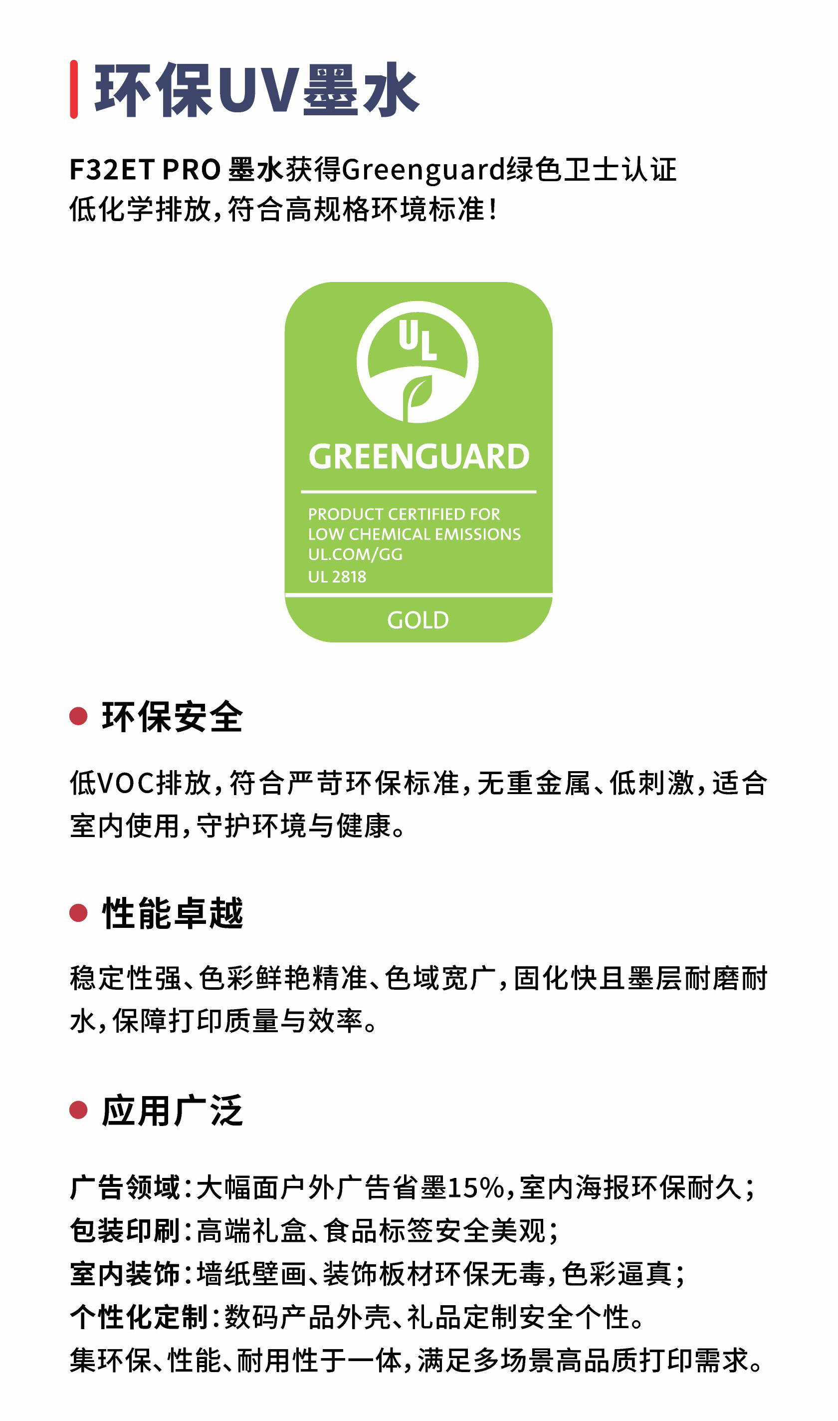 环保UV墨水F32ETPRO墨水获得Greenguard绿色卫士认证低化学排放，符合高规格环境标准！GREENGUARDPRODUCT CERTIFIED FORLOW CHEMICALEMISSIONSUL.COM/GGUL2818GOLD环保安全低VOC排放，符合严苛环保标准，无重金属、低刺激，适合室内使用，守护环境与健康。性能卓越稳定性强、色彩鲜艳精准、色域宽广，固化快且墨层耐磨耐水，保障打印质量与效率。应用广泛广告领域：大幅面户外广告省墨15%，室内海报环保耐久；包装印刷：高端礼盒、食品标签安全美观；室内装饰：墙纸壁画、装饰板材环保无毒，色彩逼真；个性化定制：数码产品外壳、礼品定制安全个性。集环保、性能、耐用性于一体，满足多场景高品质打印需求。

