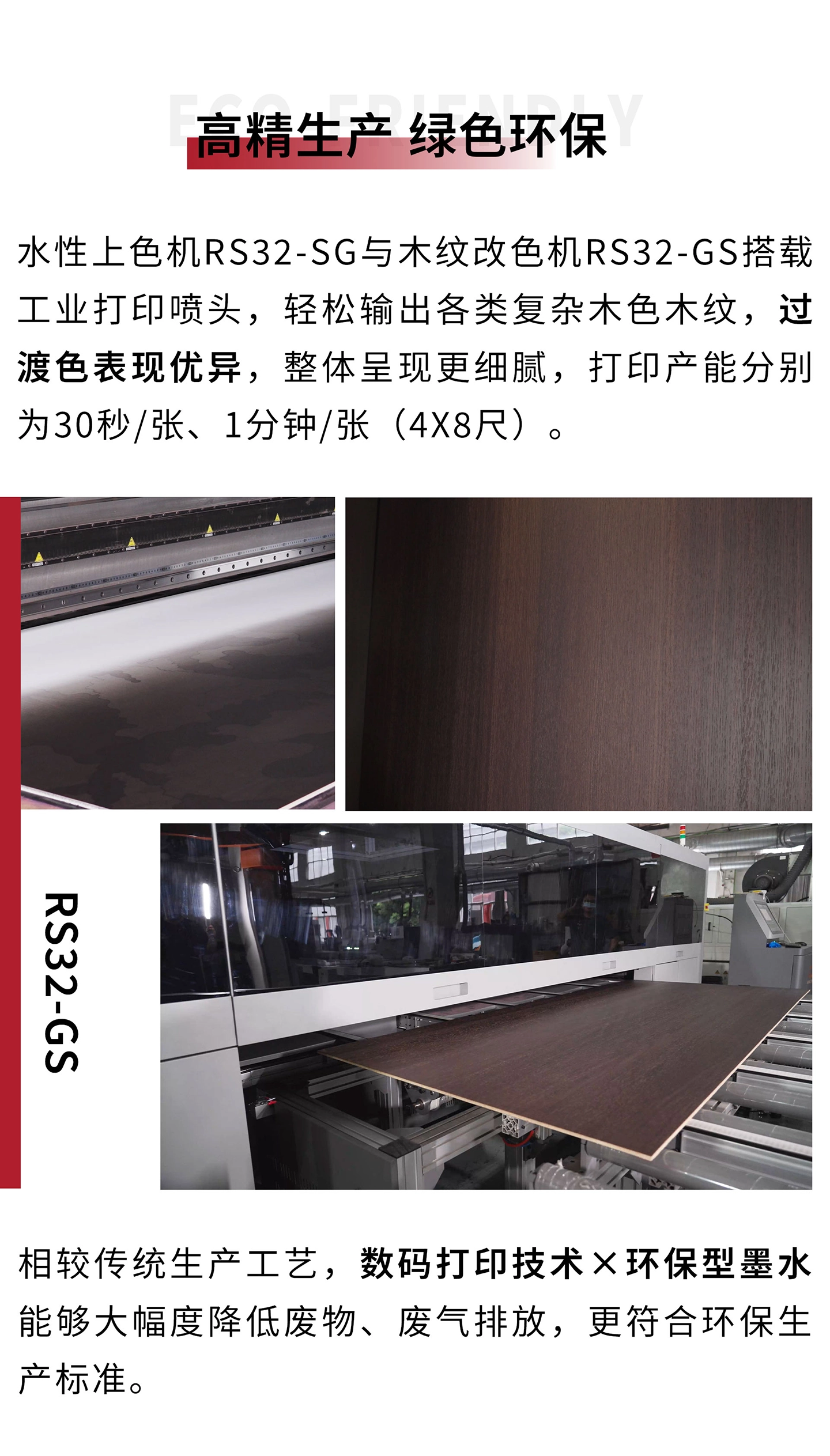 智能水性上色机RS32-SG与智能木纹改色机RS32-GS分别搭载24只星光SG1024喷头与32只理光G6喷头，轻松输出各类复杂木色木纹，过渡色表现优异，整体呈现更细腻，打印产能分别为30秒/张、1分钟/张（4x8尺）。相较传统生产工艺，数码打印技术×环保型墨水能够大幅度降低废物、废气排放，更符合环保生产标准。