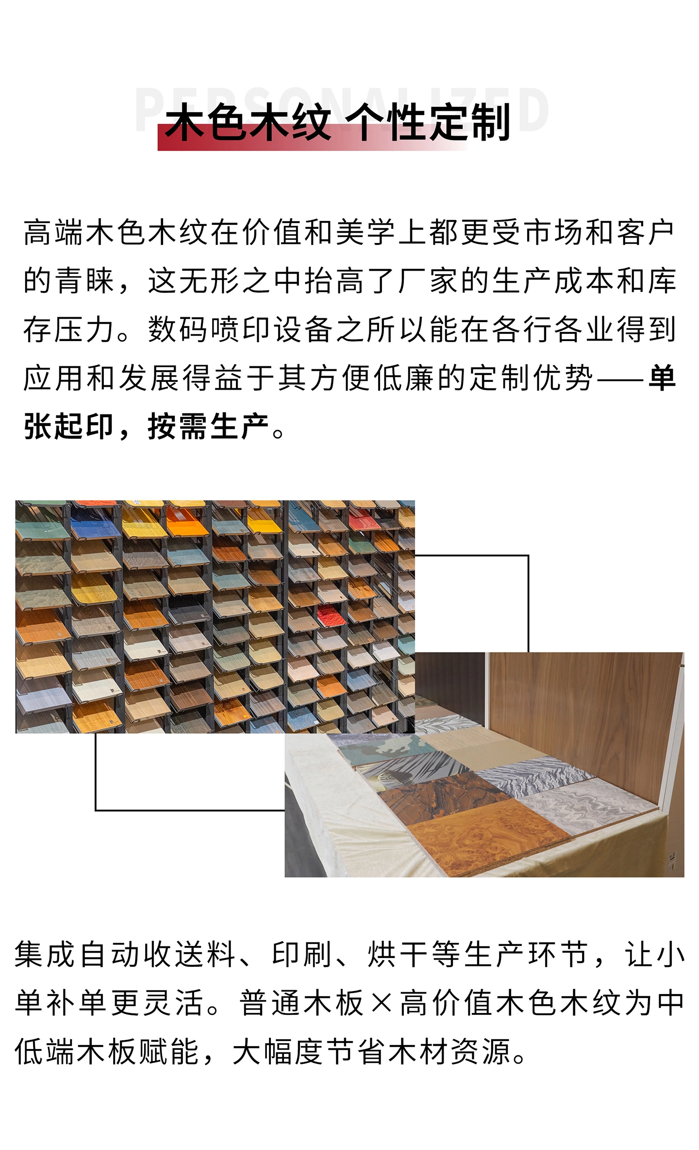 高端木色木纹在价值和美学上都更受市场和客户的青睐，这无形之中抬高了厂家的生产成本和库存压力。数码喷印设备之所以能在各行各业得到应用和发展得益于其方便低廉的定制优势——单张起印，按需生产。集成自动化收送料、印刷、烘干等生产环节，让小单补单更灵活。普通木板×高价值木色木纹，也进一步为中低端木板赋能，大幅度节省木材资源。