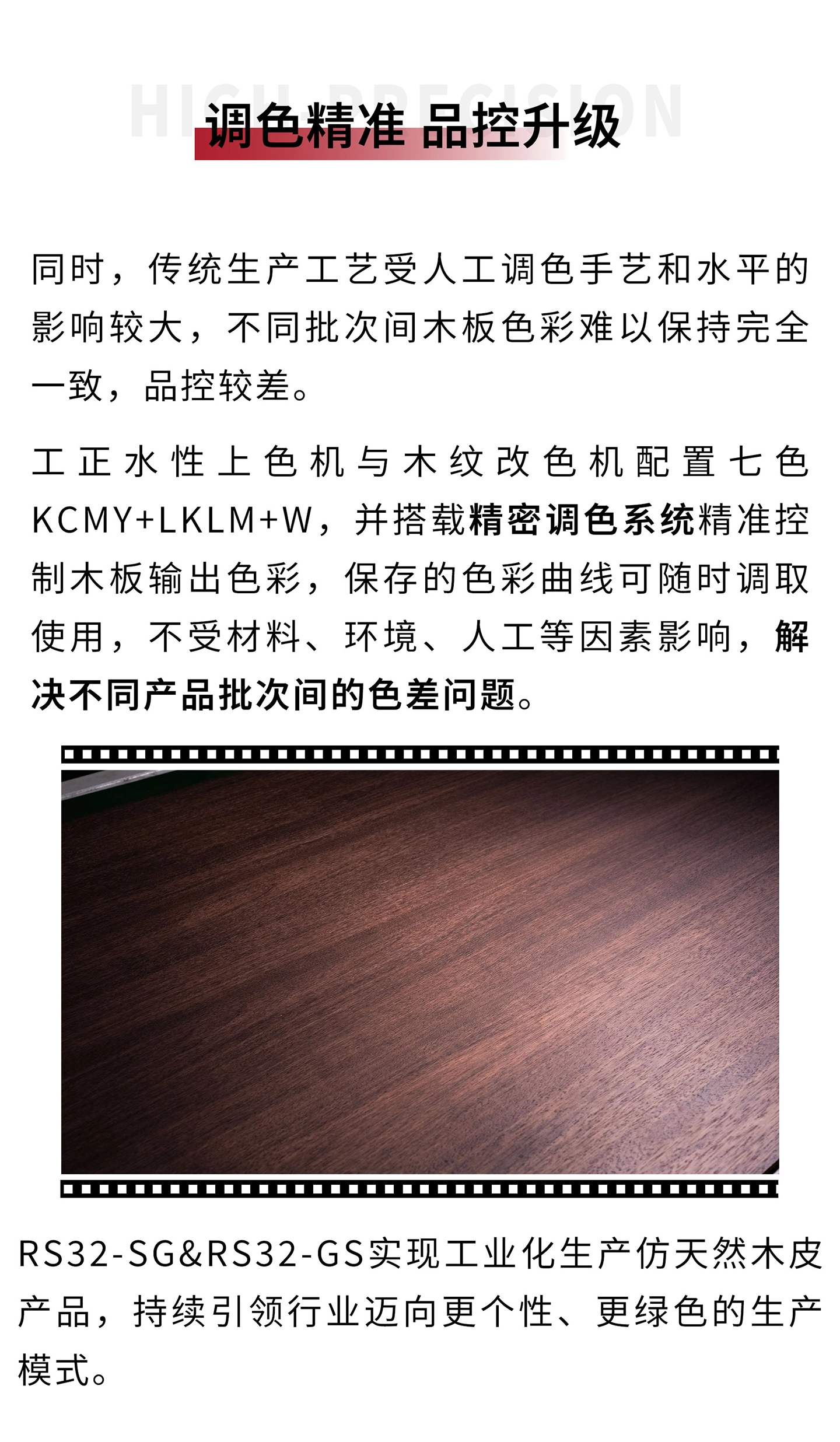 同时，传统生产工艺受人工调色手艺和水平的影响较大，不同批次间木板色彩难以保持完全一致，品控较差。工正水性上色机&木纹改色机配置七色KCMY+LkLm+W，并搭载智能调色系统精准控制木板输出色彩，保存的色彩曲线可随时调取使用，不受材料、环境、人工等因素影响，解决不同产品批次间的色差问题。RS32-SG/RS32-GS实现工业化生产仿天然木饰产品，引领行业迈向更智能、更个性、更绿色的生产模式。
